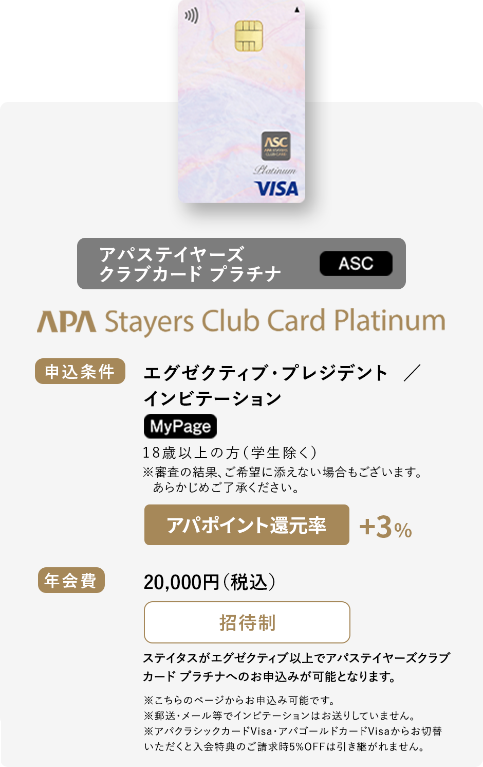 アパステイヤーズクラブカード プラチナ（ASC） 申込条件：エグゼクティブ・プレジデント／インビテーション MyPage 18歳以上の方（学生除く）※審査の結果、ご希望に添えない場合もございます。あらかじめご了承ください。 年会費：20,000円（税込）