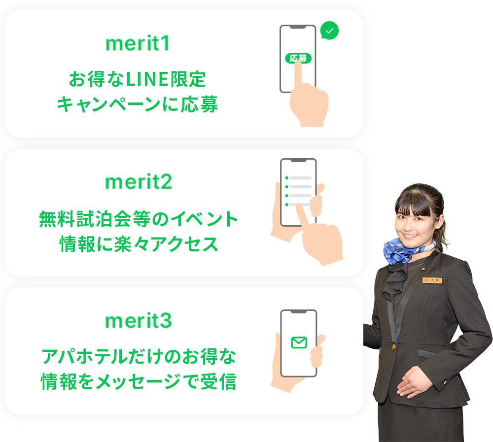 merit1:お得なLINE限定 キャンペーンに応募 merit2:無料試泊会等のイベント 情報に楽々アクセス merit3:アパホテルだけのお得な 情報をメッセージで受信